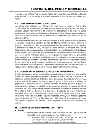 HISTORIA DEL PERU Y UNIVERSAL
recuerda como el Mozo, hijo del caudillo habido con una india panameña. Es en torno al
joven caudillo, que los almagristas darán ejecución al plan de asesinar a Francisco
Pizarro.
1.2. ASESINATO DE FRANCISCO PIZARRO
Los almagristas dirigidos por Almagro el Mozo juraron matar a Pizarro. Las
circunstancias se presentaron propicias cuando Hernando Pizarro tuvo que viajar a
España y Gonzalo Pizarro emprendió el la empresa de la conquista del país de la Canela
o del dorado, que según se decía estaba al oriente de Quito, lo que luego dará como
resultado el descubrimiento del río Amazonas por Francisco de Orellana, el 12 de
febrero de 1542.
Los almagristas reunidos en Lima en torno Almagro el Mozo, donde eran conocidos con
el burlesco y despectivo apelativo de “los de Chile”, planearon asesinar a Pizarro el
domingo 26 de julio de 1541, aprovechando que éste iba a salir a misa por la mañana.
Al observar que éste no salía, un grupo de doce almagristas dirigidos por Juan de
Rada, salieron de una casa situada en la calle judíos y cruzando rápidamente la plazade
armas, al grito de ¡Viva el rey y muera el tirano! Irrumpieron violentamente sobre la
casa de gobierno. Viéndose atacado por sorpresa, la mayor parte de pizarristas
huyeron dejando al viejo Pizarro al lado de unos 4 o 5 leales, entre ellos su hermano
materno Martín de Alcántara. En medio de la trifulca y a pesar de la obstinada defensa
de su vida, Pizarro será estocado mortalmente en la garganta por Juan de Rada.
Inmediatamente después el cabildo reconoció como Gobernador del Perú a Almagro el
Mozo, quien es considerado como el Primero gobernador mestizo del Perú.
1.3. GUERRA ENTRE ALMAGRO EL MOZO Y EL COMISIONADO
Ante los sucesos que venían acaeciendo en sus colonias americanas, la coronaespañola
otorgó los plenos poderes de gobierno del Perú al magistrado de la Audiencia de
Valladolid, don Cristóbal Vaca de Castro. Éste, después de desembarcar en Popayán,y
al enterarse de la muerte de Pizarro, avanzó sobre el Perú con el propósito de
gobernarlo y pacificarlo en caso Almagro el Mozo desistiese de ceder el poder. El
enfrentamiento decisivo se realizó en la pampa de Chupas, Ayacucho el 16 de
Setiembre de 1542, donde Almagro el Mozo fue derrotado debido a la traición del jefe
de la artillería Pedro de Candia y a la deserción y la cobardía de otros. Tratando de
refugiarse en el Cusco, fue capturado y ajusticiado en la misma plaza donde cuatro
años antes había sido ejecutado su padre. Pacificado el Perú, Vaca de castro gobernó
entre Setiembre de 1542 a Diciembre de 1543. Creó el Arzobispado de Lima,
considerado el primero de América, siendo el primer arzobispo Fray Gerónimo de
Loayza.
II. GUERRA DE LAS ENCOMIENDAS: 1544 – 1548
 Causa:
o Promulgación de las Nuevas Leyes de Indias de 1542 por el que se
estipulaba entre sus disposiciones más importantes:
 Creación del Virreinato del Perú y fin de las antiguas
gobernaciones de Nueva Castilla y Nueva Toledo
 Supresión del carácter perpetuo de las encomiendas
 