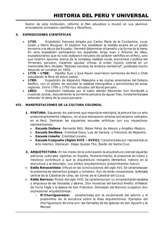 HISTORIA DEL PERU Y UNIVERSAL
Rector de esta institución, reformó el Plan educativo e inculcó en sus alumnos
innovadores conceptos científicos y filosóficos.
3. EXPEDICIONES CIENTÍFICAS
 1735: Expedición francesa dirigida por Carlos María de la Condamine, Louis
Godin y Pierre Bouguer. El objetivo fue establecer la medida exacta de un grado
terrestre a la altura del Ecuador. Permitió determinar el tamaño y la forma de la tierra.
En esta expedición participaron los españoles Jorge Juan y Antonio de Ulloa,
expedicionarios que no solo realizaron estudios de carácter científico en el Perú, sino
que hicieron apuntes acerca de la compleja realidad social, económica y política del
Virreinato peruano, haciendo agudas críticas al orden injusto colonial en un
memorable libro titulado “Noticias secretas de América meridional”, publicada mucho
después en Londres en 1826.
 1778 – 1788: Hipólito Ruiz y José Pavón recorrieron territorios de Perú y Chile
estudiando la flora de estos países.
 1789: Expedición de Alejandro Malaspina a las costas americanas del Océano
Pacífico, con el objeto de estudiar la realidad hidrográfica y astronómica de estas
regiones. Entre 1790 y 1793 hizo estudios del litoral peruano.
 1802: Expedición realizada por el sabio alemán Alexander Von Humboldt a
nuestras costas, descubriendo la corriente peruana de aguas frías, fundamental para
entender el clima de la costa peruana.
VII. MANIFESTACIONES DE LA CULTURA COLONIAL
1. PINTURA: Siguiendo los patrones que imponía la metrópoli, la pintura fue un arte
predominantemente religioso, en el que destacaron artistas extranjeros radicados
en el Perú. Destacan las siguientes escuelas artísticas con sus respectivos
representantes:
 Escuela Italiana: Bernardo Bitti, Mateo Pérez de Alessio y Angélico Medoro.
 Escuela Sevillana: Cristóbal Daza, Luis de Saravia y Francisco de Bejarano.
 Escuela Limeña: Cristóbal Lozano.
 Escuela Cuzqueña (Siglos XVII – XVIII): Caracterizada por representarun
arte mestizo. Destacan: Diego Quispe Tito, Basilio de Santa Cruz.
2. ARQUITECTURA: En los inicios de la colonización la arquitectura colonial siguió los
patrones culturales vigentes en España. Posteriormente, la presencia de indios y
mestizos contribuyó a que la arquitectura recogiera elementos nativos en la
estructura y el decorado. Los estilos arquitectónicos predominantes fueron:
 Estilo Renacentista: Influyó en las construcciones del siglo XVI. Se caracterizapor
la presencia de elementos griegos y romanos. Son de estilo renacentista: laPortada
central de la Catedral de Lima, las torres de la Catedral del Cusco.
 Estilo Barroco: Propio del siglo XVII. Se caracteriza por su ornamentación excesiva
y ampulosa de las fachadas y altares. Son muestras del barroco limeño: el Palacio
de Torre Tagle y la Iglesia de San Francisco. Derivadas del Barroco surgieron dos
expresiones arquitectónicas:
o El Churrigueresco: caracterizada por la exuberancia del adorno y el
predominio de la escultura sobre la línea arquitectónica. Ejemplos del
churrigueresco de Lima son: las fachadas de las Iglesias de San Agustín y la
Merced.
 
