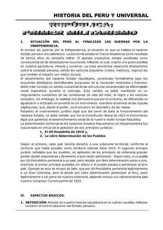 HISTORIA DEL PERU Y UNIVERSAL
I. SITUACIÓN DEL PERÚ AL FINALIZAR LAS GUERRAS POR LA
INDEPENDENCIA.
Al concluir las guerras por la Independencia, la situación en que se hallaba el naciente
Estado peruano era calamitoso. La economía estaba en franca decadencia como resultado
de tantos años de campaña militar. El aparato productivo estaba paralizado como
consecuencia de las devastadoras incursiones militares, lo cual, originó una grave parálisis
en nuestra agricultura, minería y comercio. La crisis económica repercutía directamente
sobre la sociedad peruana, siendo los sectores populares (indios, mestizos, negros) los
que recibían el impacto con mayor dureza.
El advenimiento del naciente Estado republicano, constituido formalmente bajo los
esquemas ideológicos demoliberales burgueses de la revolución americana y francesa,
debió traer consigo un cambio sustancial de las estructuras estamentales de diferenciación
social imperantes durante el coloniaje. Este cambio se debió manifestar en un
mejoramiento sustantivo de las condiciones de vida del indio, el negro y los sectores
excluidos; sin embargo, la realidad nos demuestra que por el contrario, las diferencias se
agudizaron y el Estado se convirtió en un instrumento coercitivo al servicio de las cúpulas
oligárquicas, que, desde el poder, usufructuaron en desmedro de las masas.
Respecto al ordenamiento jurídico legal que iba servir de base al funcionamiento del
naciente Estado, se debe señalar que fue la Constitución liberal de 1823 el instrumento
legal que garantizó el desenvolvimiento inicial de la nuestra recién fundad República.
La determinación territorial de los nacientes Estados Republicanos en Hispanoamérica fue
solucionada en virtud de la aplicación de dos principios jurídicos:
1. El Uti Possidetis de 1810 y,
2. La Libre Determinación de los Pueblos
Según el primero, cada país tendría derecho a una soberanía territorial, conforme al
territorio que había poseído como territorio colonial hacia 1810. El segundo principio
jurídico señalaba que los pueblos, en aplicación de los principios de soberanía popular
podían decidir espontánea y libremente a que nación pertenecer. Según esto, si un pueblo
por Uti Possidettis pertenecía a un país, pero decidía por libre determinación pasar a otro,
entonces el primer principio quedaba sin efecto y el pueblo pasaba a pertenecer al otro
país. Ejemplo es esto es el caso de Jaén, que por Uti Possidettis pertenecía legítimamente
a La Gran Colombia, pero al decidir por Libre determinación pertenecer al Perú, pasó
legítimamente a ser parte de nuestra soberanía, eligiendo incluso sus representantes para
nuestro Congreso Constituyente de 1822.
II. ASPECTOS BÁSICOS.
1. DEFINICIÓN: Periodo de nuestra historia republicana en la cual los caudillos militares
tomaron el control absoluto del Estado peruano.
 