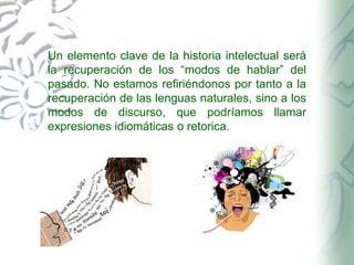 Un elemento clave de la historia intelectual será
la recuperación de los “modos de hablar” del
pasado. No estamos refiriéndonos por tanto a la
recuperación de las lenguas naturales, sino a los
modos de discurso, que podríamos llamar
expresiones idiomáticas o retorica.

 