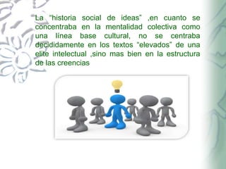 La “historia social de ideas” ,en cuanto se
concentraba en la mentalidad colectiva como
una línea base cultural, no se centraba
decididamente en los textos “elevados” de una
elite intelectual ,sino mas bien en la estructura
de las creencias

 