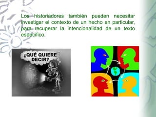 Los historiadores también pueden necesitar
investigar el contexto de un hecho en particular,
para recuperar la intencionalidad de un texto
especifico.

 