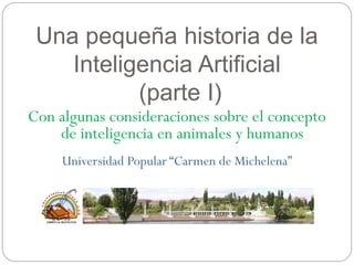 Una pequeña historia de la
Inteligencia Artificial
(parte I)
Con algunas consideraciones sobre el concepto
de inteligencia en animales y humanos
Universidad Popular “Carmen de Michelena”
 