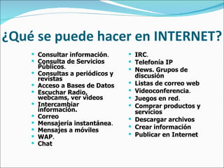 ¿Qué se puede hacer en INTERNET? Consultar información .   Consulta de Servicios Públicos .   Consultas a periódicos y revistas   Acceso a Bases de Datos   Escuchar Radio, webcams, ver videos   Intercambiar información.   Correo   Mensajería instantánea .   Mensajes a móviles   WAP .   Chat   IRC .   Telefonía IP   News. Grupos de discusión   Listas de correo web   Videoconferencia .   Juegos en red .   Comprar productos y servicios   Descargar archivos   Crear información   Publicar en Internet 