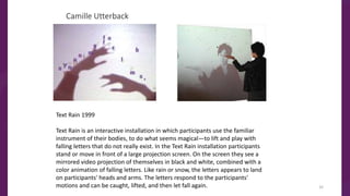 Camille Utterback
Text Rain 1999
Text Rain is an interactive installation in which participants use the familiar
instrument of their bodies, to do what seems magical—to lift and play with
falling letters that do not really exist. In the Text Rain installation participants
stand or move in front of a large projection screen. On the screen they see a
mirrored video projection of themselves in black and white, combined with a
color animation of falling letters. Like rain or snow, the letters appears to land
on participants' heads and arms. The letters respond to the participants'
motions and can be caught, lifted, and then let fall again. 32
 