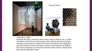 Daniel Rozin
Snow Mirror- 2006
Projected silk screen, computer, video camera, custom software. Size - variable.
Snow Mirror is the first in a series of pieces that celebrate slowness and black
and white, in this piece the image of the viewer is created by the congregation
and accumulation of white snow flakes in areas of the image that are brighter.
The result is projected on a transparent silk fabric which creates a feeling of the
flakes being suspended in space.
33
 