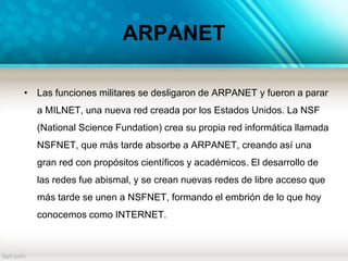 ARPANET
• Las funciones militares se desligaron de ARPANET y fueron a parar
a MILNET, una nueva red creada por los Estados Unidos. La NSF
(National Science Fundation) crea su propia red informática llamada
NSFNET, que más tarde absorbe a ARPANET, creando así una
gran red con propósitos científicos y académicos. El desarrollo de
las redes fue abismal, y se crean nuevas redes de libre acceso que
más tarde se unen a NSFNET, formando el embrión de lo que hoy
conocemos como INTERNET.
 