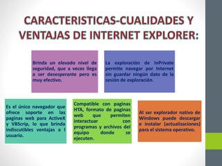 Brinda un elevado nivel de
seguridad, que a veces llega
a ser desesperante pero es
muy efectivo.
La exploración de InPrivate
permite navegar por Internet
sin guardar ningún dato de la
sesión de exploración.
Es el único navegador que
ofrece soporte en las
paginas web para ActiveX
y VBScrip, lo que brinda
indiscutibles ventajas a l
usuario.
Compatible con paginas
HTA, formato de paginas
web que permiten
interactuar con
programas y archivos del
equipo donde se
ejecuten.
Al ser explorador nativo de
Windows puede descargar
e instalar (actualizaciones)
para el sistema operativo.
 