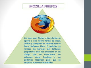 Los que usan Firefox están dando su
apoyo a una nueva forma de crear,
utilizar y compartir en Internet que se
llama Software Libre. El objetivo es
romper las barreras del Software
propietario, que nos encarcela en un
código que no conocemos, no
sabemos cómo funciona y no
podemos modificar para que se
adapte a nuestras necesidades.
 