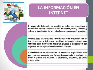 LA INFORMACIÓN EN
INTERNET
A través de Internet, es posible acceder de inmediato a
muchísima información en forma de textos, fotos, sonidos y
videos provenientes de los más diversos puntos del planeta.
No sólo está disponible la información que fue publicada en
libros, revistas e informes, también se puede obtener una
variedad casi infinita de material, puesto a disposición por
organizaciones y personas de todo el mundo.
la información en Internet no se encuentra organizada, sino
que está almacenada en forma desordenada y alojada en
diversas partes del mundo. El problema, entonces, es cómo
encontrarla.
 