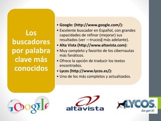 • Google: (http://www.google.com/):
• Excelente buscador en Español, con grandes
capacidades de refinar (mejorar) sus
resultados (ver ―trucos‖ más adelante).
• Alta Vista (http://www.altavista.com):
• Muy completo y favorito de los cibernautas
más fanáticos.
• Ofrece la opción de traducir los textos
encontrados.
• Lycos (http://www.lycos.es/):
• Uno de los más completos y actualizados.
Los
buscadores
por palabra
clave más
conocidos
 