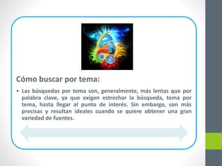 Cómo buscar por tema:
• Las búsquedas por tema son, generalmente, más lentas que por
palabra clave, ya que exigen estrechar la búsqueda, tema por
tema, hasta llegar al punto de interés. Sin embargo, son más
precisas y resultan ideales cuando se quiere obtener una gran
variedad de fuentes.
 