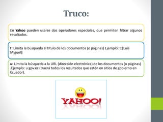 En Yahoo pueden usarse dos operadores especiales, que permiten filtrar algunos
resultados.
t: Limita la búsqueda al título de los documentos (o páginas) Ejemplo: t:‖Luis
Miguel‖
u: Limita la búsqueda a la URL (dirección electrónica) de los documentos (o páginas)
.Ejemplo: u:gov.ec (traerá todos los resultados que estén en sitios de gobierno en
Ecuador).
Truco:
 