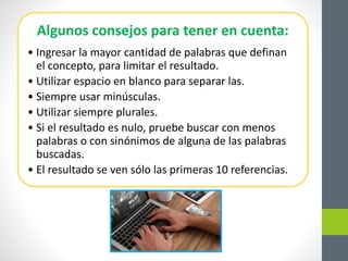 Algunos consejos para tener en cuenta:
• Ingresar la mayor cantidad de palabras que definan
el concepto, para limitar el resultado.
• Utilizar espacio en blanco para separar las.
• Siempre usar minúsculas.
• Utilizar siempre plurales.
• Si el resultado es nulo, pruebe buscar con menos
palabras o con sinónimos de alguna de las palabras
buscadas.
• El resultado se ven sólo las primeras 10 referencias.
 
