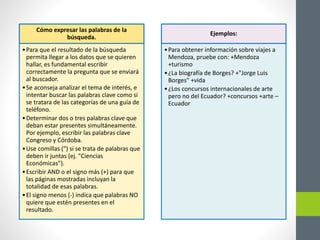 Cómo expresar las palabras de la
búsqueda.
•Para que el resultado de la búsqueda
permita llegar a los datos que se quieren
hallar, es fundamental escribir
correctamente la pregunta que se enviará
al buscador.
•Se aconseja analizar el tema de interés, e
intentar buscar las palabras clave como si
se tratara de las categorías de una guía de
teléfono.
•Determinar dos o tres palabras clave que
deban estar presentes simultáneamente.
Por ejemplo, escribir las palabras clave
Congreso y Córdoba.
•Use comillas (") si se trata de palabras que
deben ir juntas (ej. "Ciencias
Económicas").
•Escribir AND o el signo más (+) para que
las páginas mostradas incluyan la
totalidad de esas palabras.
•El signo menos (-) indica que palabras NO
quiere que estén presentes en el
resultado.
Ejemplos:
•Para obtener información sobre viajes a
Mendoza, pruebe con: +Mendoza
+turismo
•¿La biografía de Borges? +"Jorge Luis
Borges" +vida
•¿Los concursos internacionales de arte
pero no del Ecuador? +concursos +arte –
Ecuador
 