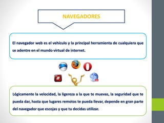 El navegador web es el vehículo y la principal herramienta de cualquiera que
se adentre en el mundo virtual de internet.
Lógicamente la velocidad, la ligereza a la que te muevas, la seguridad que te
pueda dar, hasta que lugares remotos te pueda llevar, depende en gran parte
del navegador que escojas y que tu decidas utilizar.
NAVEGADORES
 
