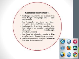 Buscadores Recomendados.
• Para búsquedas generales por palabras clave:
utilice Google (www.google.com) o Lycos
(www.lycos.es).
• Para búsquedas por tema: use Yahoo
(www.yahoo.com.ar) u Olé (www.oles.es)
• Para búsquedas de un tema específico, debe
elegir primero un buscador especializado.
Selecciónelo desdeBuscopio
(www.buscopio.com).
• Para listas de discusión, acceda a Liszt
(www.liszt.com) o Egroups (es.egroups.com)
• Para foros de discusión, pruebe con Dejanews
(http://www.dejanews.com/ )
 