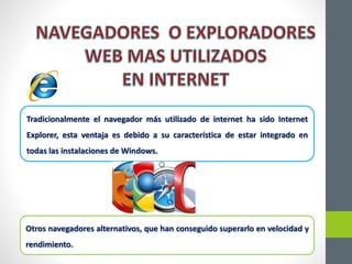 Tradicionalmente el navegador más utilizado de internet ha sido Internet
Explorer, esta ventaja es debido a su característica de estar integrado en
todas las instalaciones de Windows.
Otros navegadores alternativos, que han conseguido superarlo en velocidad y
rendimiento.
 