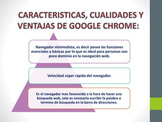 Navegador minimalista, es decir posee las funciones
esenciales y básicas por lo que es ideal para personas con
poco dominio en la navegación web.
Velocidad súper rápida del navegador.
Es el navegador mas favorecido a la hora de hacer una
búsqueda web, solo es necesario escribir la palabra o
termino de búsqueda en la barra de direcciones.
 