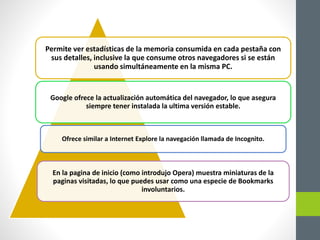 Permite ver estadísticas de la memoria consumida en cada pestaña con
sus detalles, inclusive la que consume otros navegadores si se están
usando simultáneamente en la misma PC.
Google ofrece la actualización automática del navegador, lo que asegura
siempre tener instalada la ultima versión estable.
Ofrece similar a Internet Explore la navegación llamada de Incognito.
En la pagina de inicio (como introdujo Opera) muestra miniaturas de la
paginas visitadas, lo que puedes usar como una especie de Bookmarks
involuntarios.
 
