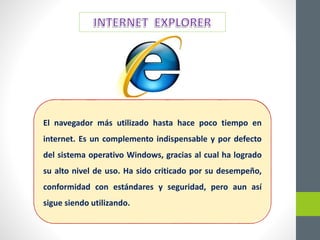 El navegador más utilizado hasta hace poco tiempo en
internet. Es un complemento indispensable y por defecto
del sistema operativo Windows, gracias al cual ha logrado
su alto nivel de uso. Ha sido criticado por su desempeño,
conformidad con estándares y seguridad, pero aun así
sigue siendo utilizando.
 