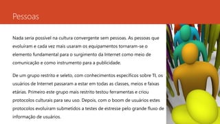 Pessoas 
Nada seria possível na cultura convergente sem pessoas. As pessoas que 
evoluíram e cada vez mais usaram os equipamentos tornaram-se o 
elemento fundamental para o surgimento da Internet como meio de 
comunicação e como instrumento para a publicidade. 
De um grupo restrito e seleto, com conhecimentos específicos sobre TI, os 
usuários de Internet passaram a estar em todas as classes, meios e faixas 
etárias. Primeiro este grupo mais restrito testou ferramentas e criou 
protocolos culturais para seu uso. Depois, com o boom de usuários estes 
protocolos evoluíram submetidos a testes de estresse pelo grande fluxo de 
informação de usuários. 
 