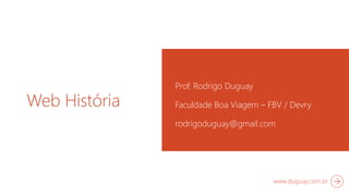 Web História 
Prof. Rodrigo Duguay 
Faculdade Boa Viagem – FBV / Devry 
rodrigoduguay@gmail.com 
www.duguay.com.br 
