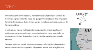 TCP IP 
O Transmission Control Protocol / Internet Protocol (Protocolo de controle de 
transmissão: protocolo entre redes) é o que permitiu a rede galáctica em pacotes 
funcionar. Uma vez que dados tinham que ser enviados e recebidos quase que de 
forma simultânea. 
A idéia de que haveria múltiplas redes independentes entre si que fossem 
autônomas mas se comunicassem entre si. Antes disso, numa rede, todos os 
computadores tinham de estar funcionando simultaneamente para que ela 
existisse. 
Sem este protocolo e-mails e outras mensagens e informações não poderiam 
existir, assim como um computador não poderia acessar uma rede já iniciada. 
 