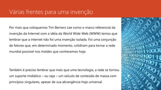 Várias frentes para uma invenção 
Por mais que coloquemos Tim Berners Lee como o marco referencial da 
invenção da Internet com a idéia da World Wide Web (WWW) temos que 
lembrar que a internet não foi uma invenção isolada. Foi uma conjunção 
de fatores que, em determinado momento, colidiram para tornar a rede 
mundial possível nos moldes que conhecemos hoje. 
Também é preciso lembrar que mais que uma tecnologia, a rede se tornou 
um suporte midiático – ou seja – um veículo de conteúdo de massa com 
princípios singulares, apesar de sua abrangência hoje universal. 
 