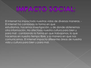 El Internet ha impactado nuestras vidas de diversas maneras. -
El internet ha cambiado la forma en que
estudiamos, hacemos investigación, y de donde obtenemos
otra información. Ha afectado nuestra cultura para bien y
para mal - cambiando la forma en que trabajamos, lo que
hacemos en nuestro tiempo libre, y la manera en que nos
comunicamos. El internet impacta diferentes áreas de nuestra
vida y cultura para bien y para mal.
 