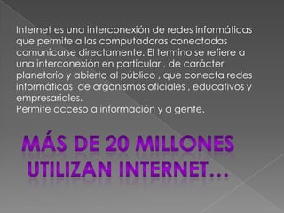 Internet es una interconexión de redes informáticas
que permite a las computadoras conectadas
comunicarse directamente. El termino se refiere a
una interconexión en particular , de carácter
planetario y abierto al público , que conecta redes
informáticas de organismos oficiales , educativos y
empresariales.
Permite acceso a información y a gente.
 
