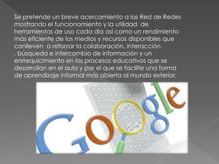 Se pretende un breve acercamiento a las Red de Redes
mostrando el funcionamiento y la utilidad de
herramientas de uso cada día así como un rendimiento
más eficiente de los medios y recursos disponibles que
conlleven a reforzar la colaboración, interacción
, búsqueda e intercambio de información y un
enrrequicimiento en los procesos educativos que se
desarrollan en el aula y por el que se facilite una forma
de aprendizaje informal más abierta al mundo exterior.
 