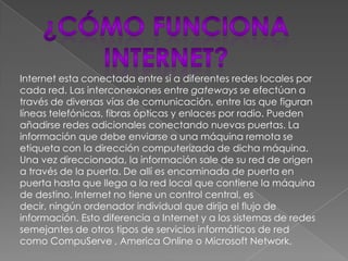 Internet esta conectada entre sí a diferentes redes locales por
cada red. Las interconexiones entre gateways se efectúan a
través de diversas vías de comunicación, entre las que figuran
líneas telefónicas, fibras ópticas y enlaces por radio. Pueden
añadirse redes adicionales conectando nuevas puertas. La
información que debe enviarse a una máquina remota se
etiqueta con la dirección computerizada de dicha máquina.
Una vez direccionada, la información sale de su red de origen
a través de la puerta. De allí es encaminada de puerta en
puerta hasta que llega a la red local que contiene la máquina
de destino. Internet no tiene un control central, es
decir, ningún ordenador individual que dirija el flujo de
información. Esto diferencia a Internet y a los sistemas de redes
semejantes de otros tipos de servicios informáticos de red
como CompuServe , America Online o Microsoft Network.
 
