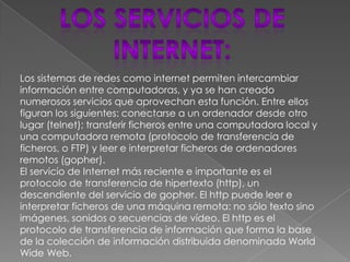 Los sistemas de redes como internet permiten intercambiar
información entre computadoras, y ya se han creado
numerosos servicios que aprovechan esta función. Entre ellos
figuran los siguientes: conectarse a un ordenador desde otro
lugar (telnet); transferir ficheros entre una computadora local y
una computadora remota (protocolo de transferencia de
ficheros, o FTP) y leer e interpretar ficheros de ordenadores
remotos (gopher).
El servicio de Internet más reciente e importante es el
protocolo de transferencia de hipertexto (http), un
descendiente del servicio de gopher. El http puede leer e
interpretar ficheros de una máquina remota: no sólo texto sino
imágenes, sonidos o secuencias de vídeo. El http es el
protocolo de transferencia de información que forma la base
de la colección de información distribuida denominada World
Wide Web.
 
