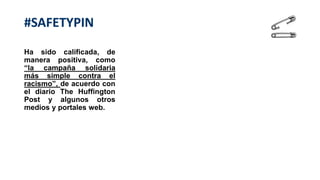 Ha sido calificada, de
manera positiva, como
“la campaña solidaria
más simple contra el
racismo”, de acuerdo con
el diario The Huffington
Post y algunos otros
medios y portales web.
#SAFETYPIN
 