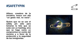 Allison, creadora de la
iniciativa, busca con ella
“un gesto real, no vacío”.
Quiere que no se use el
safety pin sólo para
tomarse la foto que se
sube con un hashtag, sino
que se haga como un
compromiso en contra del
racismo y a favor de la
protección y la seguridad
de los inmigrantes.
#SAFETYPIN
 