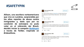 #SAFETYPIN
Allison, una escritora norteamericana
que vive en Londres, sorprendida por
los altos reportes de abuso contra
inmigrantes y, dado que por su
condición de extranjera no pudo
votar en el referendo del Brexit,
decidió iniciar la campaña #safetypin
a través de Twitter, inspirada en
#ridewithme.
 