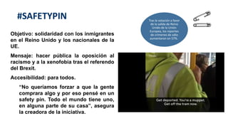 Objetivo: solidaridad con los inmigrantes
en el Reino Unido y los nacionales de la
UE.
Mensaje: hacer pública la oposición al
racismo y a la xenofobia tras el referendo
del Brexit.
Accesibilidad: para todos.
“No queríamos forzar a que la gente
comprara algo y por eso pensé en un
safety pin. Todo el mundo tiene uno,
en alguna parte de su casa”, asegura
la creadora de la iniciativa.
#SAFETYPIN Tras la votación a favor
de la salida de Reino
Unido de la Unión
Europea, los reportes
de crímenes de odio
aumentaron en 57%.
 