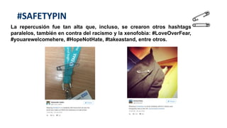 #SAFETYPIN
La repercusión fue tan alta que, incluso, se crearon otros hashtags
paralelos, también en contra del racismo y la xenofobia: #LoveOverFear,
#youarewelcomehere, #HopeNotHate, #takeastand, entre otros.
 