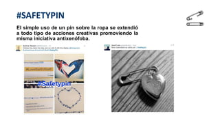 #SAFETYPIN
El simple uso de un pin sobre la ropa se extendió
a todo tipo de acciones creativas promoviendo la
misma iniciativa antixenófoba.
 