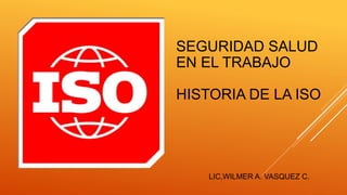 SEGURIDAD SALUD
EN EL TRABAJO
HISTORIA DE LA ISO
LIC,WILMER A. VASQUEZ C.
 
