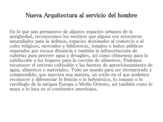 En lo que aún permanece de algunos espacios urbanos de la
antigüedad, reconocemos los recintos que alguna vez estuvieron
amurallados para la defensa, espacios destinados al comercio o al
culto religioso, mercados y bibliotecas, templos o baños públicos
separados por escasa distancia y también la infraestructura de
cañerías para proveer agua y desagües, así como chimeneas para la
calefacción o los hogares para la cocción de alimentos. Podemos
reconocer el entorno cultivable y las fuentes de aprovisionamiento de
agua, alimentos o materiales. Todo un mundo para ser interpretado y
comprendido, que muestra una manera, un estilo en el que podemos
reconocer y diferenciar lo fenicio o lo helenístico, lo romano o lo
carolingio de la antigua Europa o Medio Oriente, así también como lo
maya o lo inca en el continente americano.
Nueva Arquitectura al servicio del hombre
 