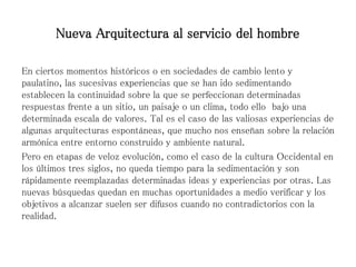 En ciertos momentos históricos o en sociedades de cambio lento y
paulatino, las sucesivas experiencias que se han ido sedimentando
establecen la continuidad sobre la que se perfeccionan determinadas
respuestas frente a un sitio, un paisaje o un clima, todo ello bajo una
determinada escala de valores. Tal es el caso de las valiosas experiencias de
algunas arquitecturas espontáneas, que mucho nos enseñan sobre la relación
armónica entre entorno construido y ambiente natural.
Pero en etapas de veloz evolución, como el caso de la cultura Occidental en
los últimos tres siglos, no queda tiempo para la sedimentación y son
rápidamente reemplazadas determinadas ideas y experiencias por otras. Las
nuevas búsquedas quedan en muchas oportunidades a medio verificar y los
objetivos a alcanzar suelen ser difusos cuando no contradictorios con la
realidad.
Nueva Arquitectura al servicio del hombre
 