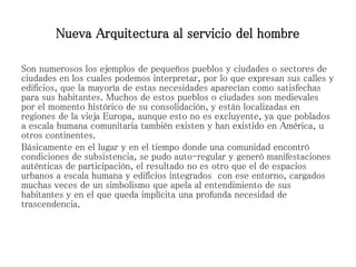Son numerosos los ejemplos de pequeños pueblos y ciudades o sectores de
ciudades en los cuales podemos interpretar, por lo que expresan sus calles y
edificios, que la mayoría de estas necesidades aparecían como satisfechas
para sus habitantes. Muchos de estos pueblos o ciudades son medievales
por el momento histórico de su consolidación, y están localizadas en
regiones de la vieja Europa, aunque esto no es excluyente, ya que poblados
a escala humana comunitaria también existen y han existido en América, u
otros continentes.
Básicamente en el lugar y en el tiempo donde una comunidad encontró
condiciones de subsistencia, se pudo auto-regular y generó manifestaciones
auténticas de participación, el resultado no es otro que el de espacios
urbanos a escala humana y edificios integrados con ese entorno, cargados
muchas veces de un simbolismo que apela al entendimiento de sus
habitantes y en el que queda implícita una profunda necesidad de
trascendencia.
Nueva Arquitectura al servicio del hombre
 