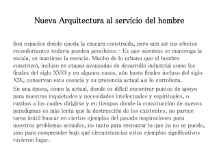 Son espacios donde queda la cáscara construida, pero aún así sus efectos
reconfortantes todavía pueden percibirse.- Es que mientras se mantenga la
escala, se mantiene la esencia. Mucho de lo urbano que el hombre
construyó, incluso en etapas avanzadas de desarrollo industrial como los
finales del siglo XVIII y en algunos casos, aún hasta finales incluso del siglo
XIX, conservan esta esencia y su presencia actual así lo corrobora.
En una época, como la actual, donde es difícil encontrar puntos de apoyo
para nuestras inquietudes y necesidades intelectuales y espirituales, o
rumbos a los cuales dirigirse y en tiempos donde la construcción de nuevos
paradigmas es más lenta que la destrucción de los existentes, no parece
tarea inútil buscar en ciertos ejemplos del pasado inspiraciones para
nuestros problemas actuales, no tanto para restaurar lo que ya no se puede,
sino para comprender bajo qué circunstancias estos ejemplos significativos
tuvieron lugar.
Nueva Arquitectura al servicio del hombre
 