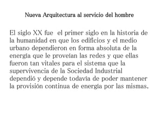 El siglo XX fue el primer siglo en la historia de
la humanidad en que los edificios y el medio
urbano dependieron en forma absoluta de la
energía que le proveían las redes y que ellas
fueron tan vitales para el sistema que la
supervivencia de la Sociedad Industrial
dependió y depende todavía de poder mantener
la provisión continua de energía por las mismas.
Nueva Arquitectura al servicio del hombre
 