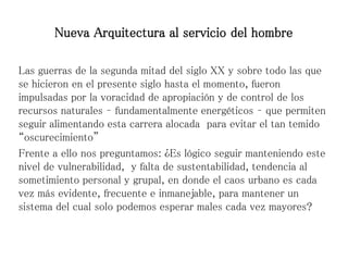 Las guerras de la segunda mitad del siglo XX y sobre todo las que
se hicieron en el presente siglo hasta el momento, fueron
impulsadas por la voracidad de apropiación y de control de los
recursos naturales – fundamentalmente energéticos – que permiten
seguir alimentando esta carrera alocada para evitar el tan temido
“oscurecimiento”
Frente a ello nos preguntamos: ¿Es lógico seguir manteniendo este
nivel de vulnerabilidad, y falta de sustentabilidad, tendencia al
sometimiento personal y grupal, en donde el caos urbano es cada
vez más evidente, frecuente e inmanejable, para mantener un
sistema del cual solo podemos esperar males cada vez mayores?
Nueva Arquitectura al servicio del hombre
 