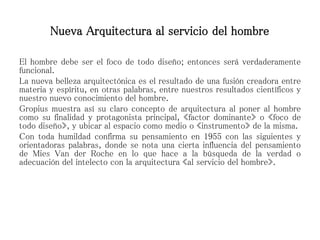 Nueva Arquitectura al servicio del hombre
El hombre debe ser el foco de todo diseño; entonces será verdaderamente
funcional.
La nueva belleza arquitectónica es el resultado de una fusión creadora entre
materia y espíritu, en otras palabras, entre nuestros resultados científicos y
nuestro nuevo conocimiento del hombre.
Gropius muestra así su claro concepto de arquitectura al poner al hombre
como su finalidad y protagonista principal, «factor dominante» o «foco de
todo diseño», y ubicar al espacio como medio o «instrumento» de la misma.
Con toda humildad confirma su pensamiento en 1955 con las siguientes y
orientadoras palabras, donde se nota una cierta influencia del pensamiento
de Mies Van der Roche en lo que hace a la búsqueda de la verdad o
adecuación del intelecto con la arquitectura «al servicio del hombre».
 
