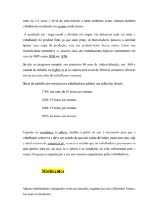 torno de 2.5 vezes o nível de subsistência) e tanto mulheres como crianças também
trabalhavam recebendo um salário ainda menor.

 A produção em larga escala e dividida em etapas iria distanciar cada vez mais o
trabalhador do produto final, já que cada grupo de trabalhadores passava a dominar
apenas uma etapa da produção, mas sua produtividade ficava maior. Como sua
produtividade aumentava os salários reais dos trabalhadores ingleses aumentaram em
mais de 300% entre 1800 até 1870.

Devido ao progresso ocorrido nos primeiros 90 anos de industrialização, em 1860 a
jornada de trabalho na Inglaterra já se reduzia para cerca de 50 horas semanais (10 horas
diárias em cinco dias de trabalho por semana).

Horas de trabalho por semana para trabalhadores adultos nas indústrias têxteis:

               1780- em torno de 80 horas por semana

               1820- 67 horas por semana

               1860- 53 horas por semana

               2007- 46 horas por semana




Segundo os socialistas, o salário, medido a partir do que é necessário para que o
trabalhador sobreviva ( deve ser notado de que não existe definição exata para qual seja
o nível mínimo de subsistência), cresceu a medida que os trabalhadores pressionam os
seus patrões para tal, ou seja, se o salário e as condições de vida melhoraram com o
tempo, foi graças a organização e aos movimentos organizados pelos trabalhadores.




               Movimentos



Alguns trabalhadores, indignados com sua situação, reagiam das mais diferentes formas,
das quais se destacam:
 