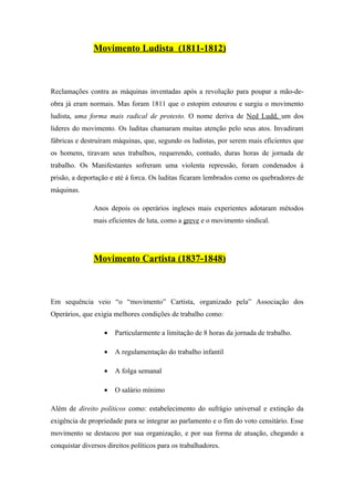 Movimento Ludista (1811-1812)



Reclamações contra as máquinas inventadas após a revolução para poupar a mão-de-
obra já eram normais. Mas foram 1811 que o estopim estourou e surgiu o movimento
ludista, uma forma mais radical de protesto. O nome deriva de Ned Ludd, um dos
lideres do movimento. Os luditas chamaram muitas atenção pelo seus atos. Invadiram
fábricas e destruíram máquinas, que, segundo os ludistas, por serem mais eficientes que
os homens, tiravam seus trabalhos, requerendo, contudo, duras horas de jornada de
trabalho. Os Manifestantes sofreram uma violenta repressão, foram condenados á
prisão, a deportação e até á forca. Os luditas ficaram lembrados como os quebradores de
máquinas.

               Anos depois os operários ingleses mais experientes adotaram métodos
               mais eficientes de luta, como a greve e o movimento sindical.




               Movimento Cartista (1837-1848)



Em sequência veio “o “movimento” Cartista, organizado pela” Associação dos
Operários, que exigia melhores condições de trabalho como:

                   •   Particularmente a limitação de 8 horas da jornada de trabalho.

                   •   A regulamentação do trabalho infantil

                   •   A folga semanal

                   •   O salário mínimo

Além de direito políticos como: estabelecimento do sufrágio universal e extinção da
exigência de propriedade para se integrar ao parlamento e o fim do voto censitário. Esse
movimento se destacou por sua organização, e por sua forma de atuação, chegando a
conquistar diversos direitos políticos para os trabalhadores.
 